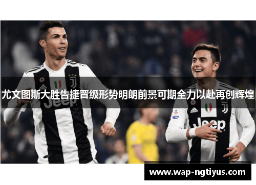 尤文图斯大胜告捷晋级形势明朗前景可期全力以赴再创辉煌