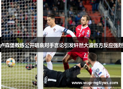 卢森堡教练公开唱衰对手言论引发轩然大波各方反应强烈