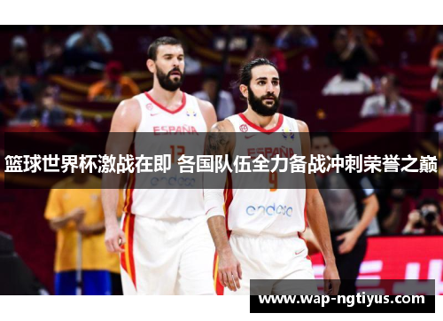 篮球世界杯激战在即 各国队伍全力备战冲刺荣誉之巅